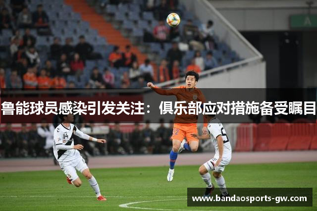 鲁能球员感染引发关注：俱乐部应对措施备受瞩目