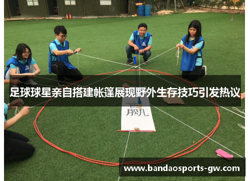 足球球星亲自搭建帐篷展现野外生存技巧引发热议