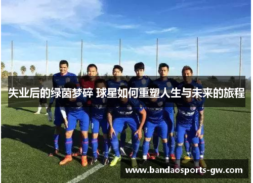 失业后的绿茵梦碎 球星如何重塑人生与未来的旅程