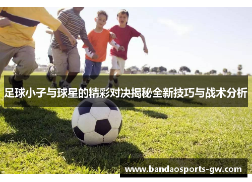 足球小子与球星的精彩对决揭秘全新技巧与战术分析