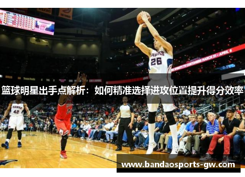 篮球明星出手点解析：如何精准选择进攻位置提升得分效率