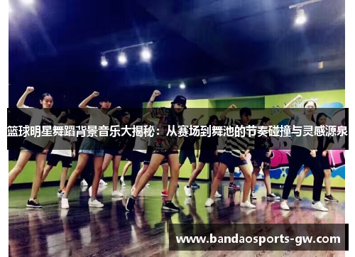 篮球明星舞蹈背景音乐大揭秘：从赛场到舞池的节奏碰撞与灵感源泉