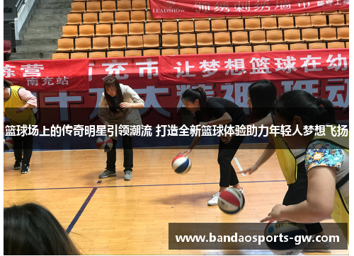 篮球场上的传奇明星引领潮流 打造全新篮球体验助力年轻人梦想飞扬