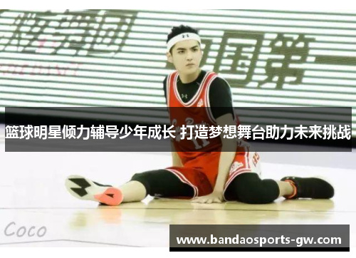 篮球明星倾力辅导少年成长 打造梦想舞台助力未来挑战