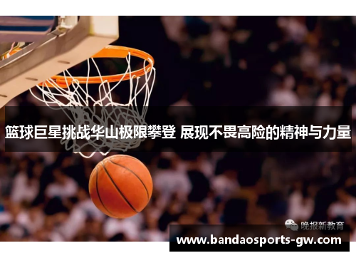 篮球巨星挑战华山极限攀登 展现不畏高险的精神与力量