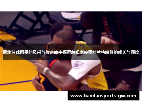 聚焦篮球明星的风采与传奇故事探索詹姆斯库里杜兰特哈登的成长与辉煌