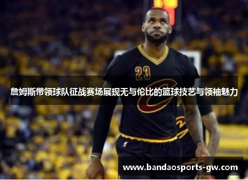 詹姆斯带领球队征战赛场展现无与伦比的篮球技艺与领袖魅力